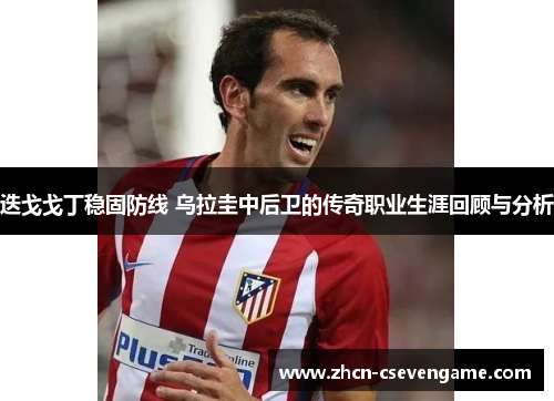 迭戈戈丁稳固防线 乌拉圭中后卫的传奇职业生涯回顾与分析