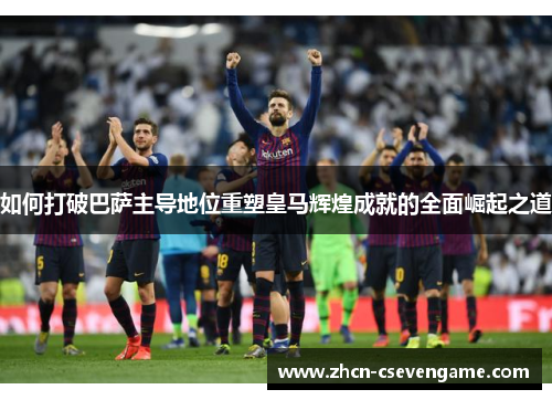 如何打破巴萨主导地位重塑皇马辉煌成就的全面崛起之道